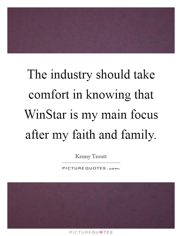 The industry should take comfort in knowing that WinStar is my main focus after my faith and family. Picture Quote #1