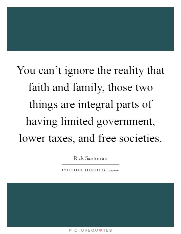 You can't ignore the reality that faith and family, those two things are integral parts of having limited government, lower taxes, and free societies. Picture Quote #1