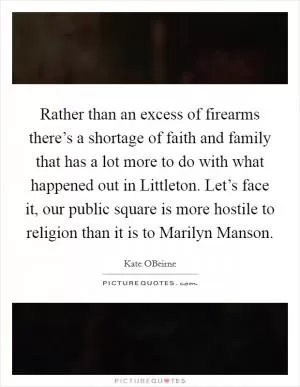 Rather than an excess of firearms there’s a shortage of faith and family that has a lot more to do with what happened out in Littleton. Let’s face it, our public square is more hostile to religion than it is to Marilyn Manson Picture Quote #1