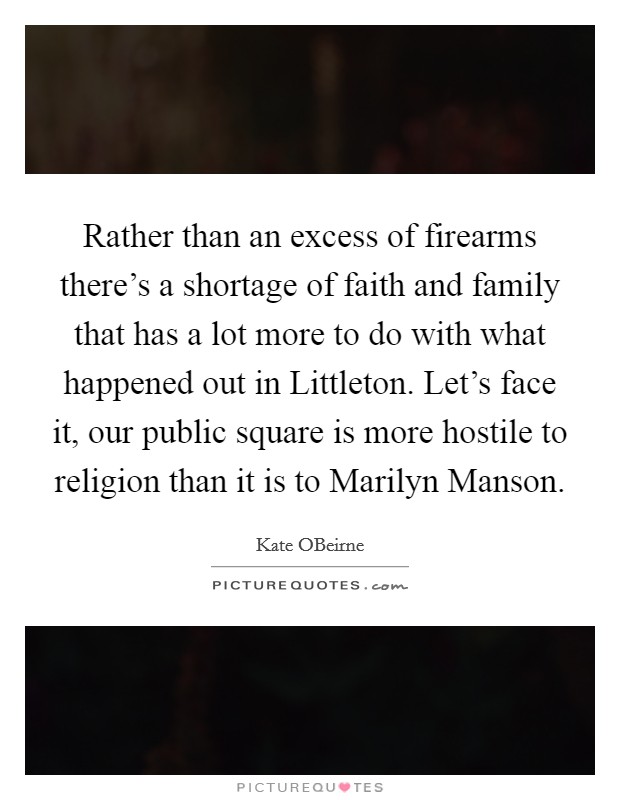 Rather than an excess of firearms there's a shortage of faith and family that has a lot more to do with what happened out in Littleton. Let's face it, our public square is more hostile to religion than it is to Marilyn Manson. Picture Quote #1