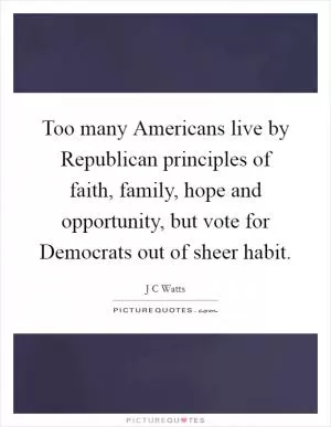 Too many Americans live by Republican principles of faith, family, hope and opportunity, but vote for Democrats out of sheer habit Picture Quote #1
