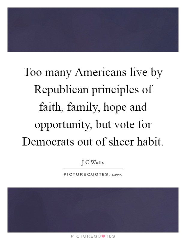 Too many Americans live by Republican principles of faith, family, hope and opportunity, but vote for Democrats out of sheer habit. Picture Quote #1