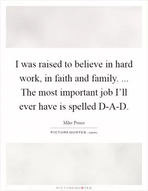 I was raised to believe in hard work, in faith and family. ... The most important job I’ll ever have is spelled D-A-D Picture Quote #1