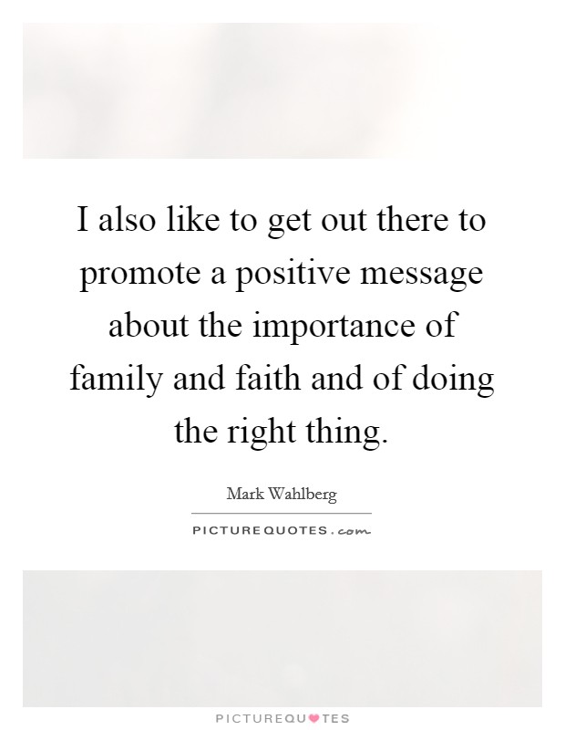 I also like to get out there to promote a positive message about the importance of family and faith and of doing the right thing. Picture Quote #1