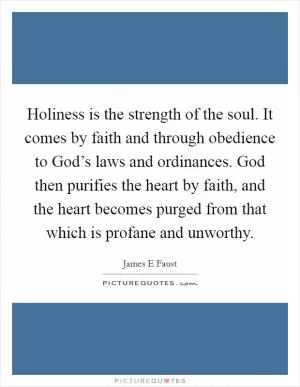 Holiness is the strength of the soul. It comes by faith and through obedience to God’s laws and ordinances. God then purifies the heart by faith, and the heart becomes purged from that which is profane and unworthy Picture Quote #1