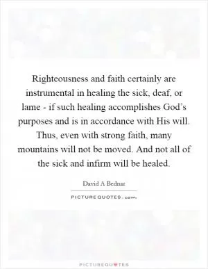 Righteousness and faith certainly are instrumental in healing the sick, deaf, or lame - if such healing accomplishes God’s purposes and is in accordance with His will. Thus, even with strong faith, many mountains will not be moved. And not all of the sick and infirm will be healed Picture Quote #1