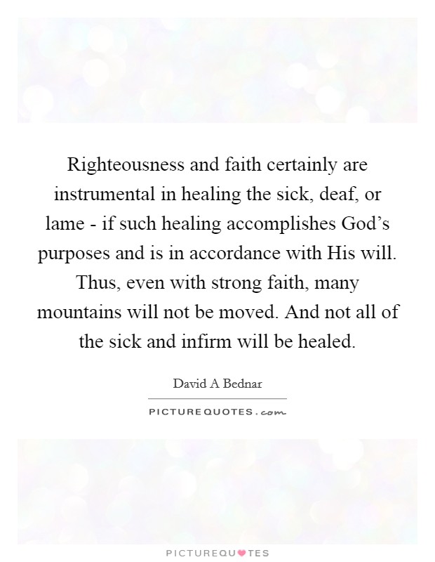 Righteousness and faith certainly are instrumental in healing the sick, deaf, or lame - if such healing accomplishes God's purposes and is in accordance with His will. Thus, even with strong faith, many mountains will not be moved. And not all of the sick and infirm will be healed. Picture Quote #1