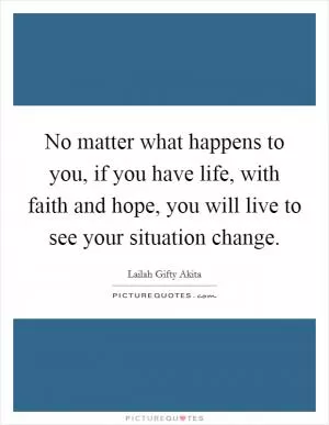 No matter what happens to you, if you have life, with faith and hope, you will live to see your situation change Picture Quote #1