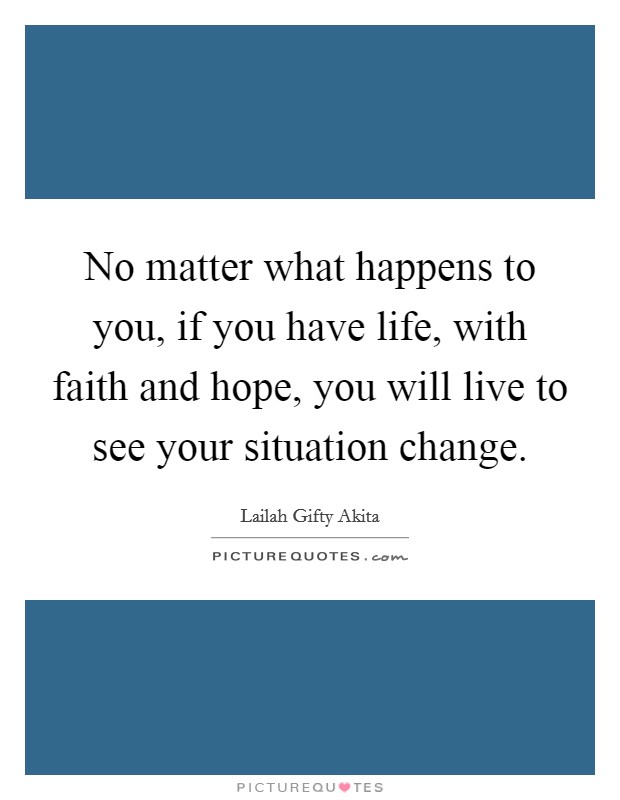 No matter what happens to you, if you have life, with faith and hope, you will live to see your situation change. Picture Quote #1