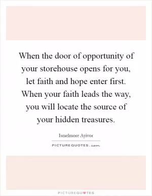 When the door of opportunity of your storehouse opens for you, let faith and hope enter first. When your faith leads the way, you will locate the source of your hidden treasures Picture Quote #1