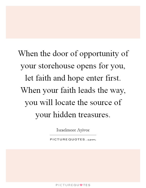 When the door of opportunity of your storehouse opens for you, let faith and hope enter first. When your faith leads the way, you will locate the source of your hidden treasures. Picture Quote #1