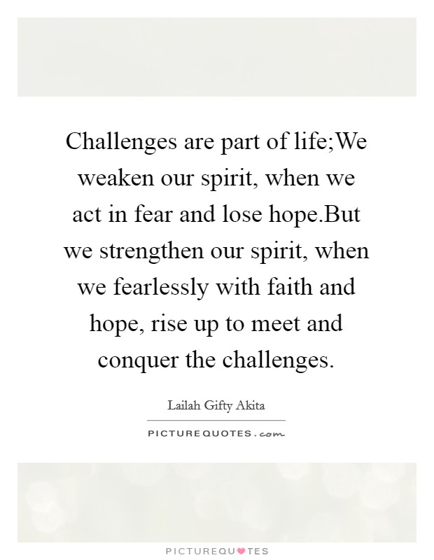 Challenges are part of life;We weaken our spirit, when we act in fear and lose hope.But we strengthen our spirit, when we fearlessly with faith and hope, rise up to meet and conquer the challenges. Picture Quote #1