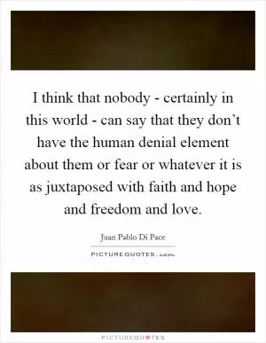 I think that nobody - certainly in this world - can say that they don’t have the human denial element about them or fear or whatever it is as juxtaposed with faith and hope and freedom and love Picture Quote #1