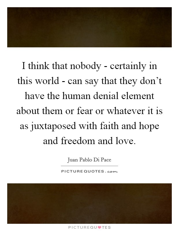 I think that nobody - certainly in this world - can say that they don't have the human denial element about them or fear or whatever it is as juxtaposed with faith and hope and freedom and love. Picture Quote #1