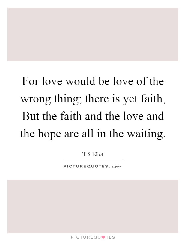 For love would be love of the wrong thing; there is yet faith, But the faith and the love and the hope are all in the waiting. Picture Quote #1