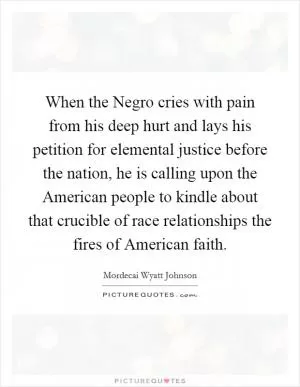 When the Negro cries with pain from his deep hurt and lays his petition for elemental justice before the nation, he is calling upon the American people to kindle about that crucible of race relationships the fires of American faith Picture Quote #1