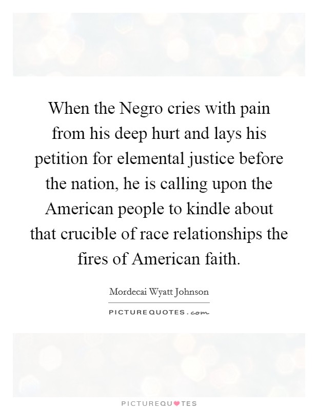 When the Negro cries with pain from his deep hurt and lays his petition for elemental justice before the nation, he is calling upon the American people to kindle about that crucible of race relationships the fires of American faith. Picture Quote #1