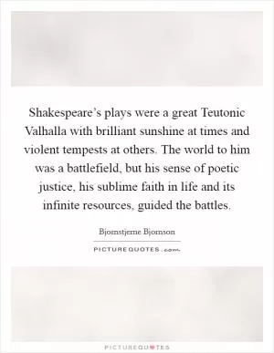Shakespeare’s plays were a great Teutonic Valhalla with brilliant sunshine at times and violent tempests at others. The world to him was a battlefield, but his sense of poetic justice, his sublime faith in life and its infinite resources, guided the battles Picture Quote #1