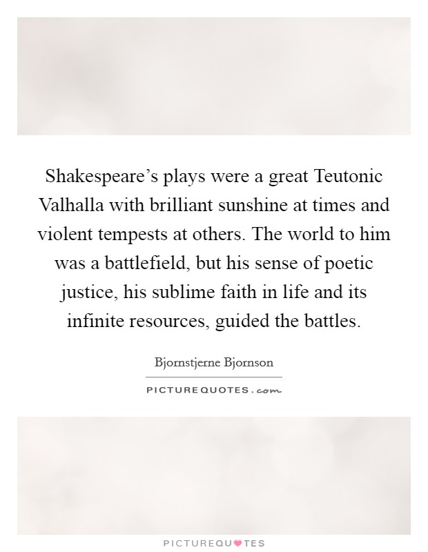 Shakespeare's plays were a great Teutonic Valhalla with brilliant sunshine at times and violent tempests at others. The world to him was a battlefield, but his sense of poetic justice, his sublime faith in life and its infinite resources, guided the battles. Picture Quote #1
