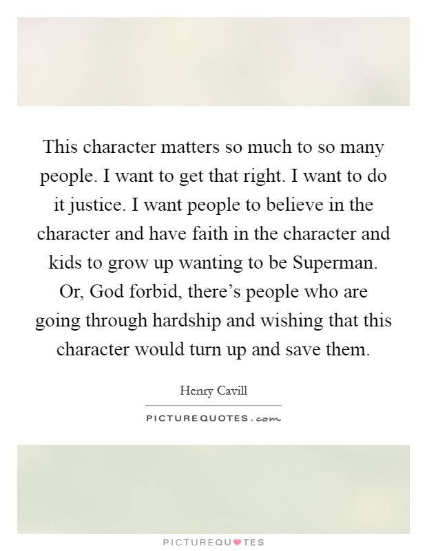This character matters so much to so many people. I want to get that right. I want to do it justice. I want people to believe in the character and have faith in the character and kids to grow up wanting to be Superman. Or, God forbid, there's people who are going through hardship and wishing that this character would turn up and save them. Picture Quote #1