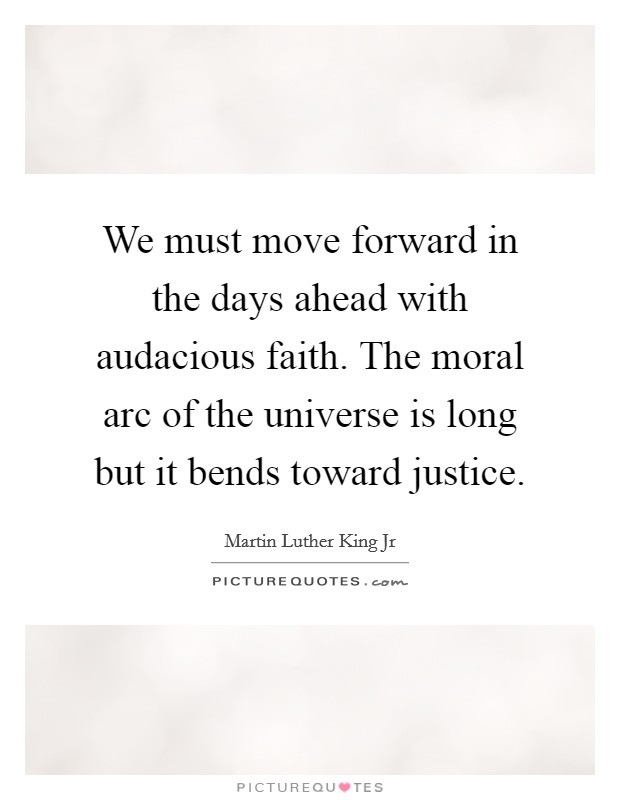 We must move forward in the days ahead with audacious faith. The moral arc of the universe is long but it bends toward justice. Picture Quote #1