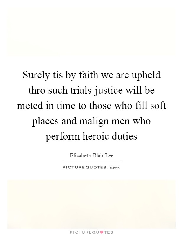 Surely tis by faith we are upheld thro such trials-justice will be meted in time to those who fill soft places and malign men who perform heroic duties Picture Quote #1