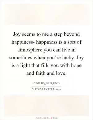 Joy seems to me a step beyond happiness- happiness is a sort of atmosphere you can live in sometimes when you’re lucky. Joy is a light that fills you with hope and faith and love Picture Quote #1