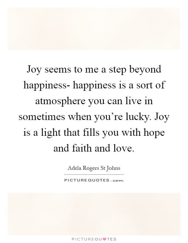 Joy seems to me a step beyond happiness- happiness is a sort of atmosphere you can live in sometimes when you're lucky. Joy is a light that fills you with hope and faith and love. Picture Quote #1