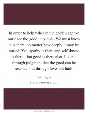 In order to help usher in the golden age we must see the good in people. We must know it is there, no matter how deeply it may be buried. Yes, apathy is there and selfishness is there - but good is there also. It is not through judgment that the good can be reached, but through love and faith Picture Quote #1
