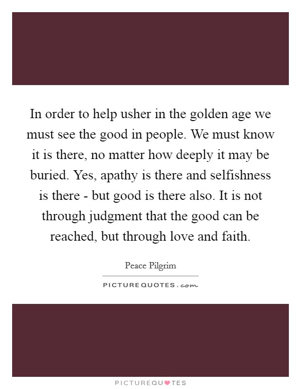 In order to help usher in the golden age we must see the good in people. We must know it is there, no matter how deeply it may be buried. Yes, apathy is there and selfishness is there - but good is there also. It is not through judgment that the good can be reached, but through love and faith. Picture Quote #1