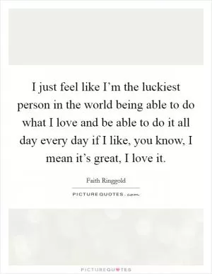 I just feel like I’m the luckiest person in the world being able to do what I love and be able to do it all day every day if I like, you know, I mean it’s great, I love it Picture Quote #1