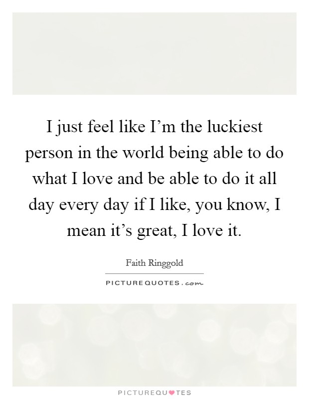 I just feel like I'm the luckiest person in the world being able to do what I love and be able to do it all day every day if I like, you know, I mean it's great, I love it. Picture Quote #1