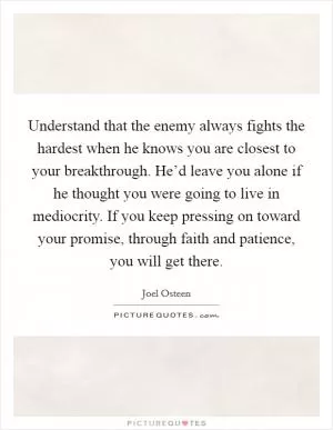 Understand that the enemy always fights the hardest when he knows you are closest to your breakthrough. He’d leave you alone if he thought you were going to live in mediocrity. If you keep pressing on toward your promise, through faith and patience, you will get there Picture Quote #1