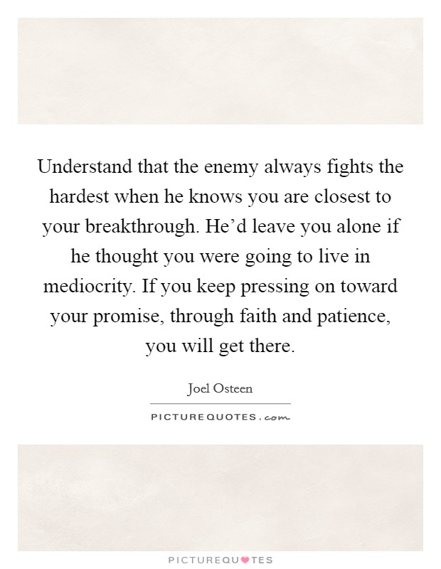 Understand that the enemy always fights the hardest when he knows you are closest to your breakthrough. He'd leave you alone if he thought you were going to live in mediocrity. If you keep pressing on toward your promise, through faith and patience, you will get there. Picture Quote #1