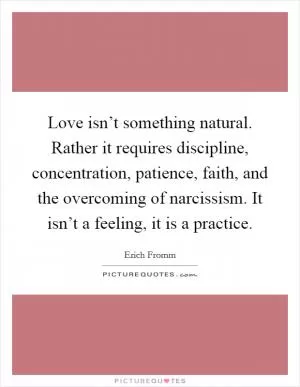 Love isn’t something natural. Rather it requires discipline, concentration, patience, faith, and the overcoming of narcissism. It isn’t a feeling, it is a practice Picture Quote #1