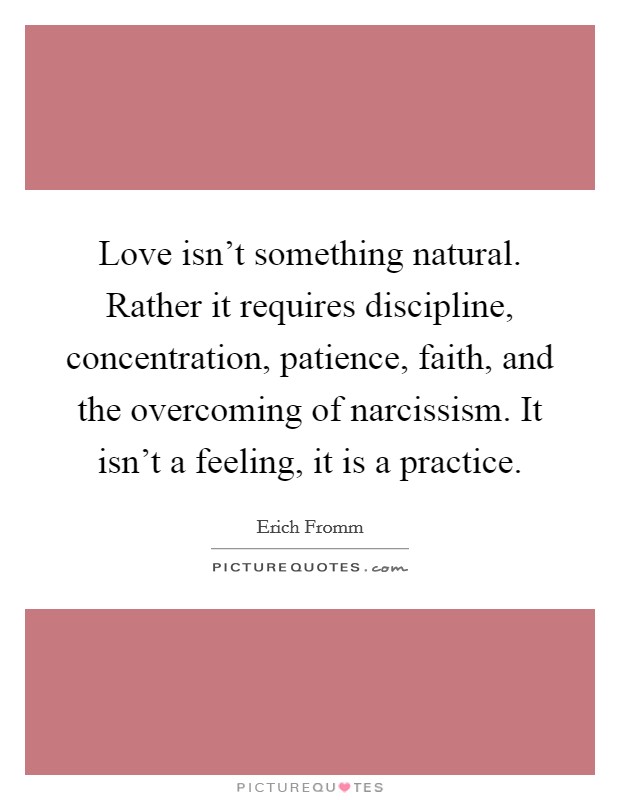 Love isn't something natural. Rather it requires discipline, concentration, patience, faith, and the overcoming of narcissism. It isn't a feeling, it is a practice. Picture Quote #1
