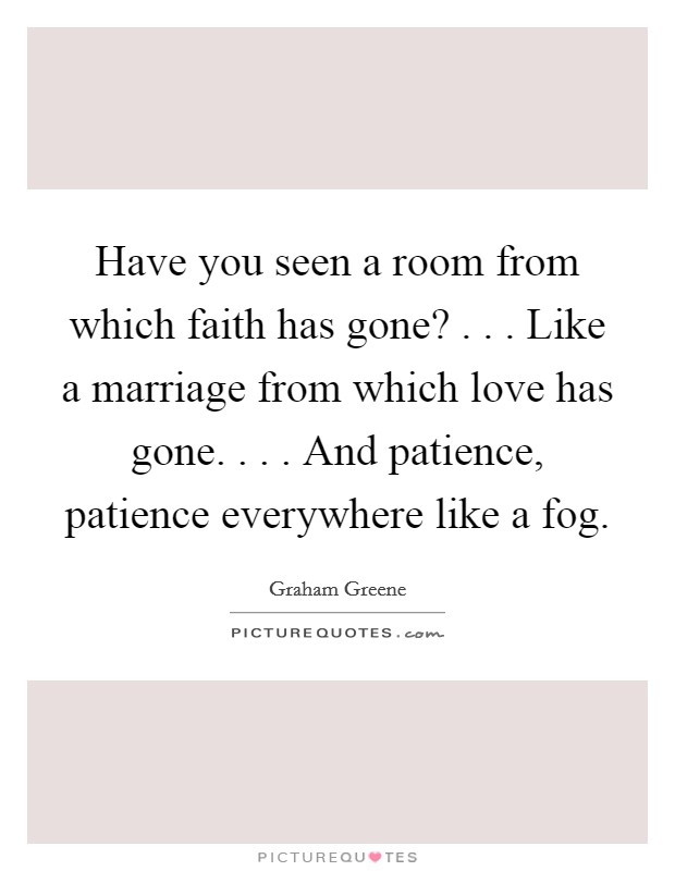 Have you seen a room from which faith has gone? . . . Like a marriage from which love has gone. . . . And patience, patience everywhere like a fog. Picture Quote #1