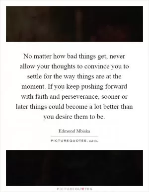 No matter how bad things get, never allow your thoughts to convince you to settle for the way things are at the moment. If you keep pushing forward with faith and perseverance, sooner or later things could become a lot better than you desire them to be Picture Quote #1