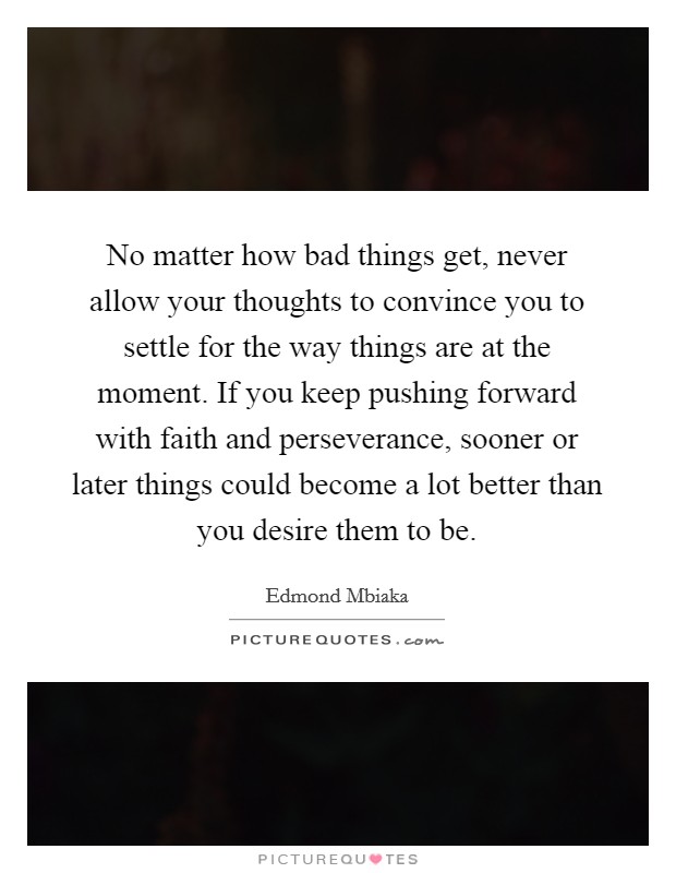 No matter how bad things get, never allow your thoughts to convince you to settle for the way things are at the moment. If you keep pushing forward with faith and perseverance, sooner or later things could become a lot better than you desire them to be. Picture Quote #1