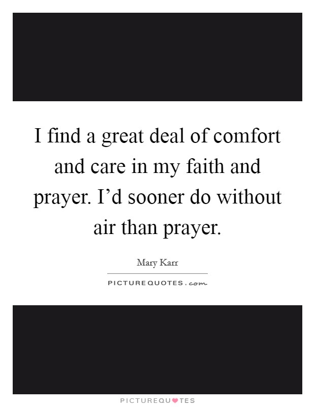 I find a great deal of comfort and care in my faith and prayer. I'd sooner do without air than prayer. Picture Quote #1