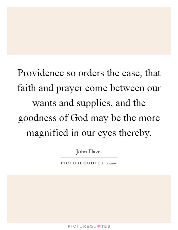 Providence so orders the case, that faith and prayer come between our wants and supplies, and the goodness of God may be the more magnified in our eyes thereby. Picture Quote #1