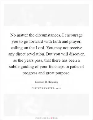 No matter the circumstances, I encourage you to go forward with faith and prayer, calling on the Lord. You may not receive any direct revelation. But you will discover, as the years pass, that there has been a subtle guiding of your footsteps in paths of progress and great purpose Picture Quote #1