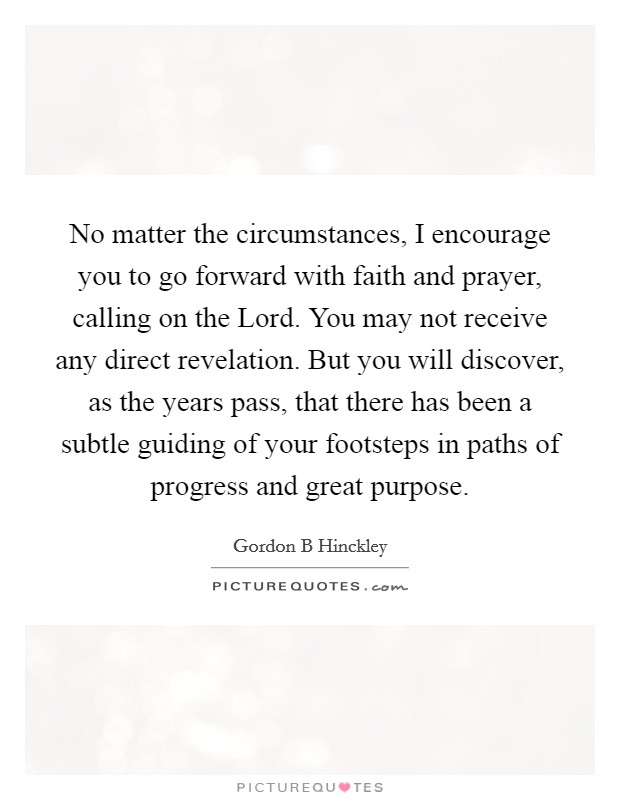 No matter the circumstances, I encourage you to go forward with faith and prayer, calling on the Lord. You may not receive any direct revelation. But you will discover, as the years pass, that there has been a subtle guiding of your footsteps in paths of progress and great purpose. Picture Quote #1
