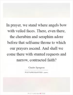 In prayer, we stand where angels bow with veiled faces. There, even there, the cherubim and seraphim adore before that selfsame throne to which our prayers ascend. And shall we come there with stunted requests and narrow, contracted faith? Picture Quote #1