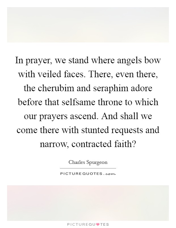 In prayer, we stand where angels bow with veiled faces. There, even there, the cherubim and seraphim adore before that selfsame throne to which our prayers ascend. And shall we come there with stunted requests and narrow, contracted faith? Picture Quote #1