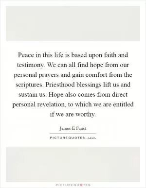 Peace in this life is based upon faith and testimony. We can all find hope from our personal prayers and gain comfort from the scriptures. Priesthood blessings lift us and sustain us. Hope also comes from direct personal revelation, to which we are entitled if we are worthy Picture Quote #1