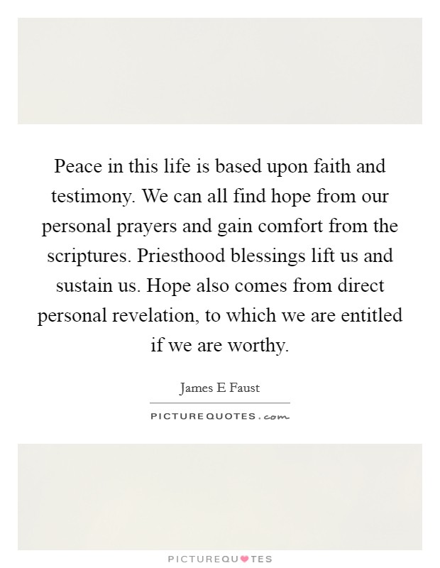Peace in this life is based upon faith and testimony. We can all find hope from our personal prayers and gain comfort from the scriptures. Priesthood blessings lift us and sustain us. Hope also comes from direct personal revelation, to which we are entitled if we are worthy. Picture Quote #1