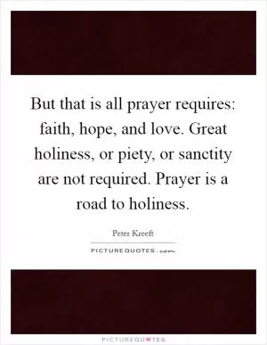 But that is all prayer requires: faith, hope, and love. Great holiness, or piety, or sanctity are not required. Prayer is a road to holiness Picture Quote #1
