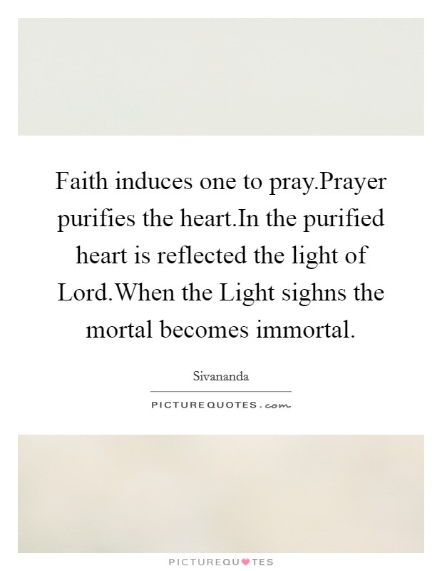 Faith induces one to pray.Prayer purifies the heart.In the purified heart is reflected the light of Lord.When the Light sighns the mortal becomes immortal. Picture Quote #1