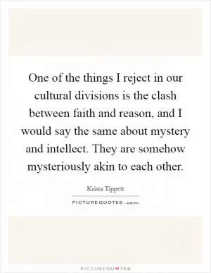 One of the things I reject in our cultural divisions is the clash between faith and reason, and I would say the same about mystery and intellect. They are somehow mysteriously akin to each other Picture Quote #1
